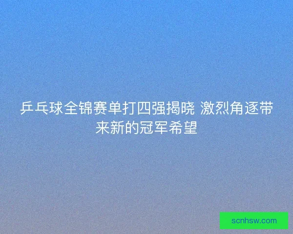 乒乓球全锦赛单打四强揭晓 激烈角逐带来新的冠军希望