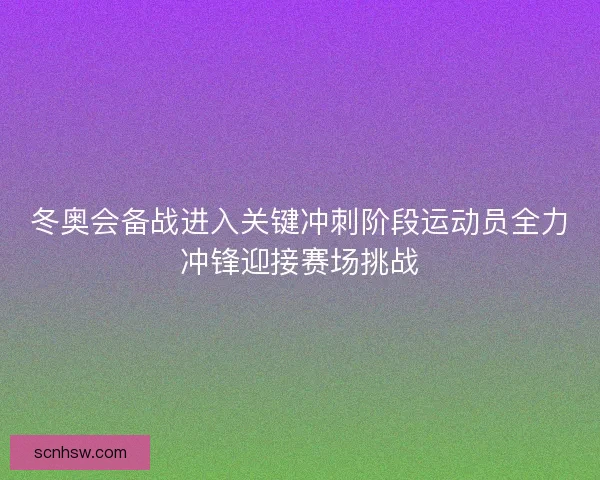 冬奥会备战进入关键冲刺阶段运动员全力冲锋迎接赛场挑战