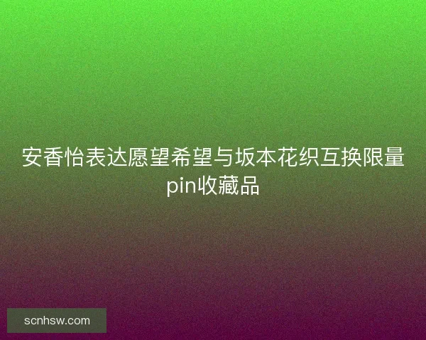 安香怡表达愿望希望与坂本花织互换限量pin收藏品