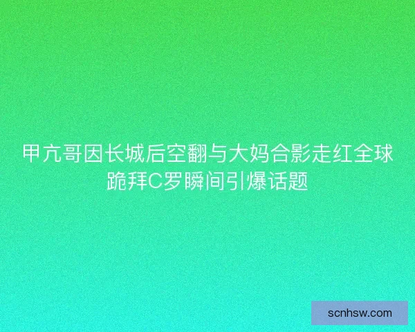 甲亢哥因长城后空翻与大妈合影走红全球跪拜C罗瞬间引爆话题