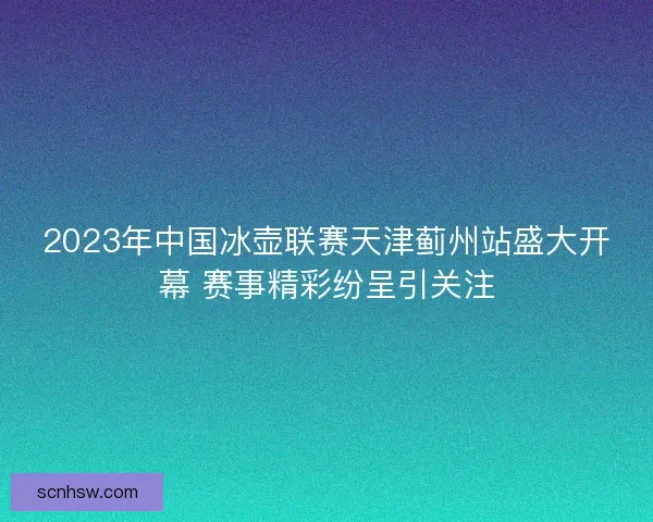 2023年中国冰壶联赛天津蓟州站盛大开幕 赛事精彩纷呈引关注