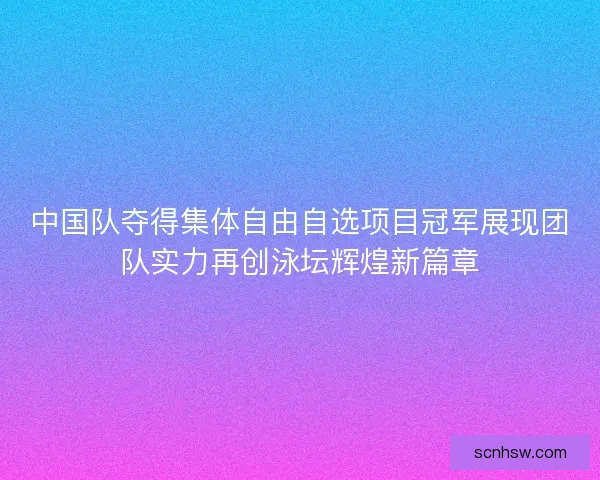 中国队夺得集体自由自选项目冠军展现团队实力再创泳坛辉煌新篇章