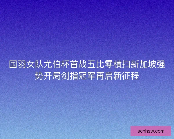 国羽女队尤伯杯首战五比零横扫新加坡强势开局剑指冠军再启新征程
