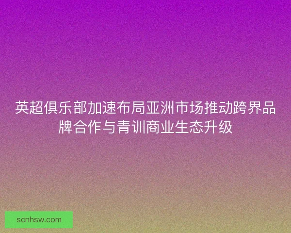 英超俱乐部加速布局亚洲市场推动跨界品牌合作与青训商业生态升级 英超俱乐部加速布局亚洲市场推动跨界品牌合作与青训商业生态升级