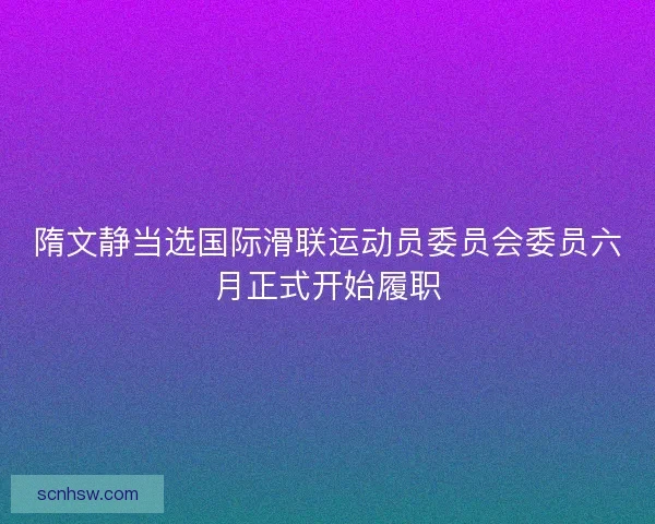 隋文静当选国际滑联运动员委员会委员六月正式开始履职