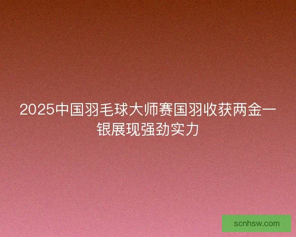 2025中国羽毛球大师赛国羽收获两金一银展现强劲实力 2025中国羽毛球大师赛国羽收获两金一银展现强劲实力