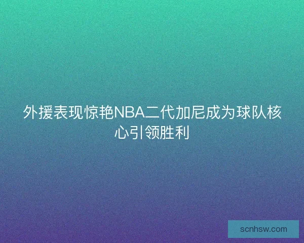 外援表现惊艳NBA二代加尼成为球队核心引领胜利