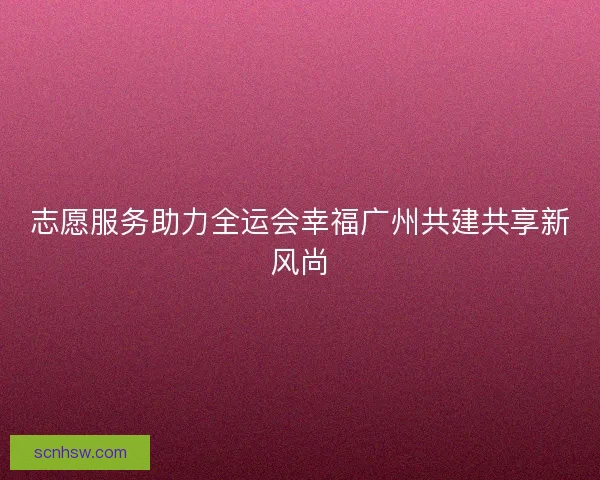 志愿服务助力全运会幸福广州共建共享新风尚
