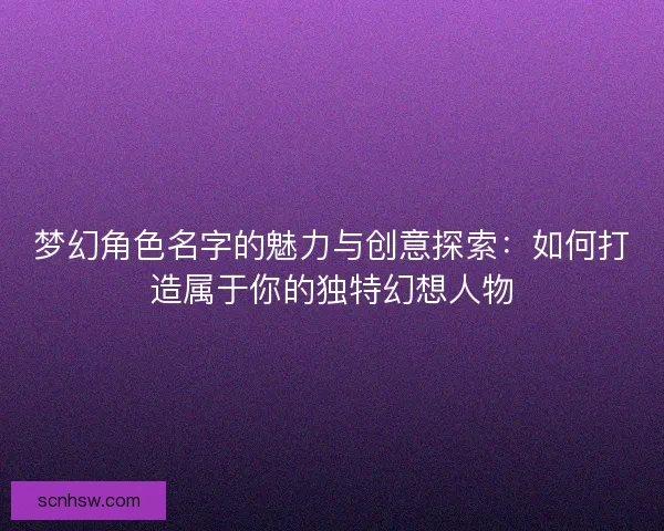 梦幻角色名字的魅力与创意探索：如何打造属于你的独特幻想人物