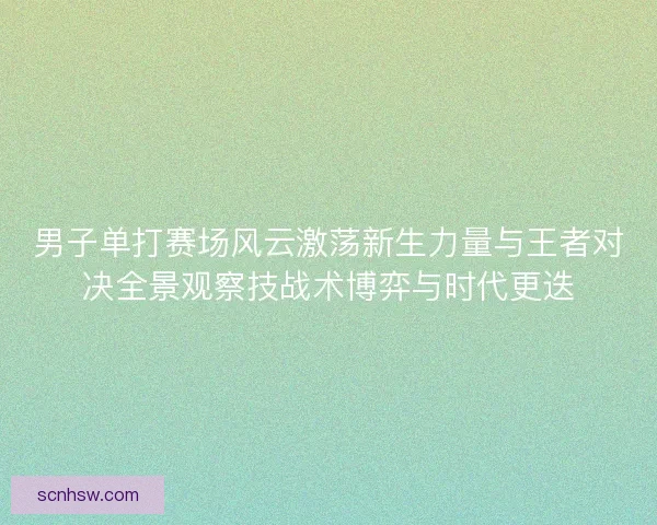 男子单打赛场风云激荡新生力量与王者对决全景观察技战术博弈与时代更迭 男子单打赛场风云激荡新生力量与王者对决全景观察技战术博弈与时代更迭