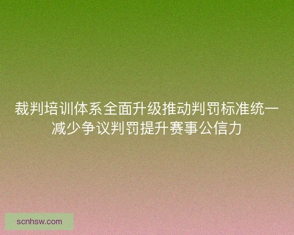 裁判培训体系全面升级推动判罚标准统一减少争议判罚提升赛事公信力