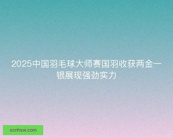2025中国羽毛球大师赛国羽收获两金一银展现强劲实力