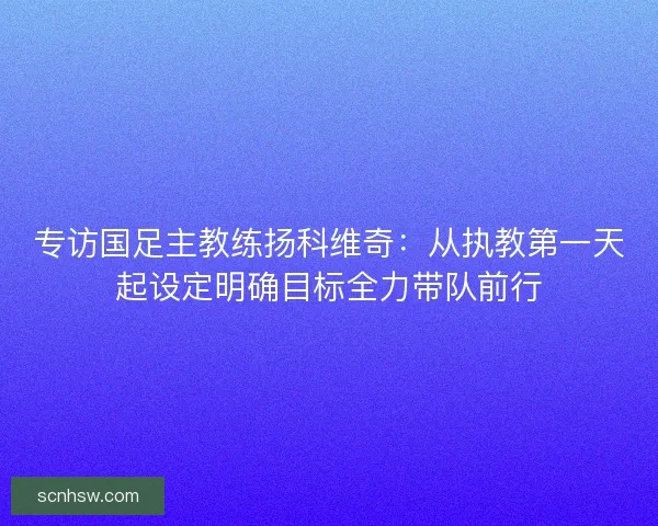 专访国足主教练扬科维奇：从执教第一天起设定明确目标全力带队前行