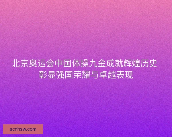 北京奥运会中国体操九金成就辉煌历史 彰显强国荣耀与卓越表现 北京奥运会中国体操九金成就辉煌历史 彰显强国荣耀与卓越表现