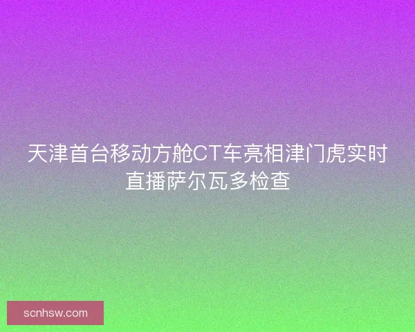 天津首台移动方舱CT车亮相津门虎实时直播萨尔瓦多检查