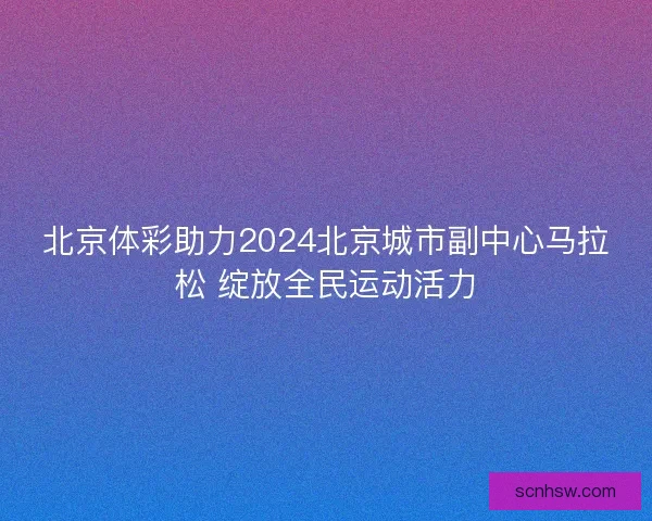 北京体彩助力2024北京城市副中心马拉松 绽放全民运动活力 北京体彩助力2024北京城市副中心马拉松 绽放全民运动活力